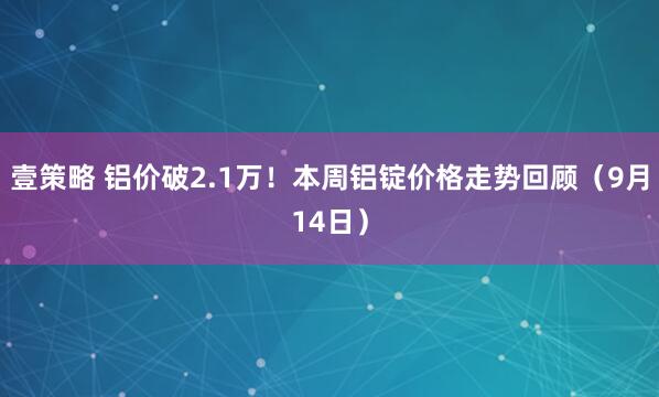 壹策略 铝价破2.1万！本周铝锭价格走势回顾（9月14日）