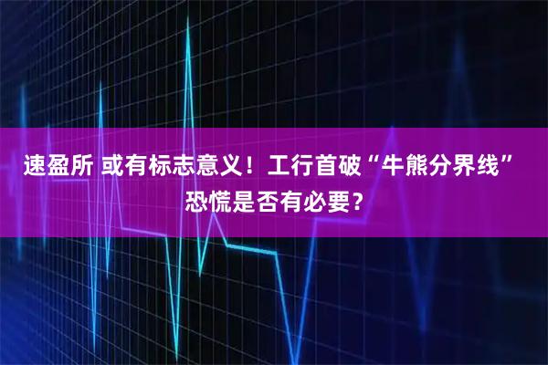 速盈所 或有标志意义！工行首破“牛熊分界线” 恐慌是否有必要？