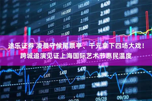 途乐证券 凌晨守候尾票亭、千元拿下四场大戏！跨城追演见证上海国际艺术节惠民温度