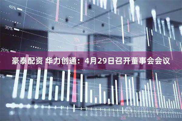 豪泰配资 华力创通：4月29日召开董事会会议