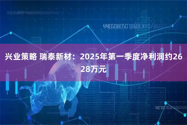 兴业策略 瑞泰新材：2025年第一季度净利润约2628万元