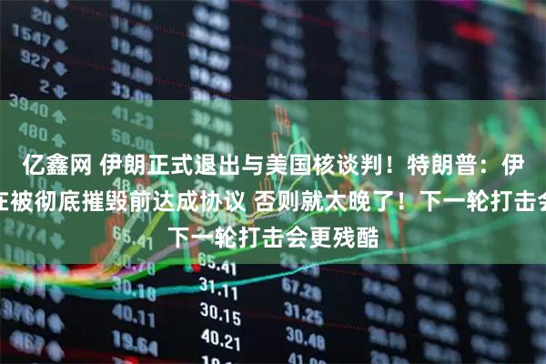 亿鑫网 伊朗正式退出与美国核谈判！特朗普：伊朗必须在被彻底摧毁前达成协议 否则就太晚了！下一轮打击会更残酷