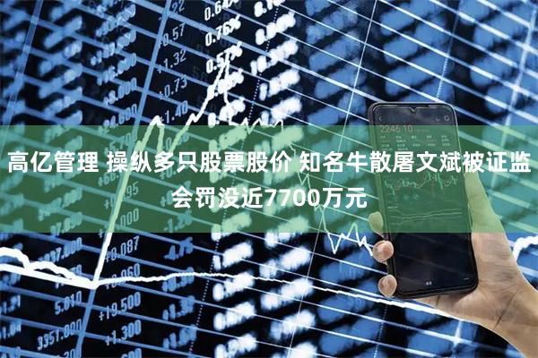 高亿管理 操纵多只股票股价 知名牛散屠文斌被证监会罚没近7700万元