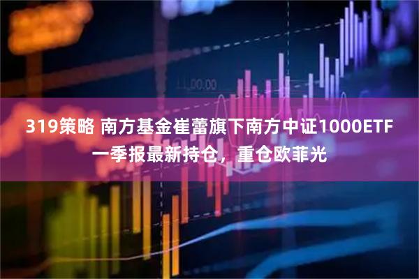 319策略 南方基金崔蕾旗下南方中证1000ETF一季报最新持仓，重仓欧菲光