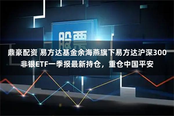 鼎豪配资 易方达基金余海燕旗下易方达沪深300非银ETF一季报最新持仓，重仓中国平安