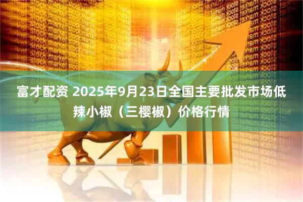 富才配资 2025年9月23日全国主要批发市场低辣小椒（三樱椒）价格行情