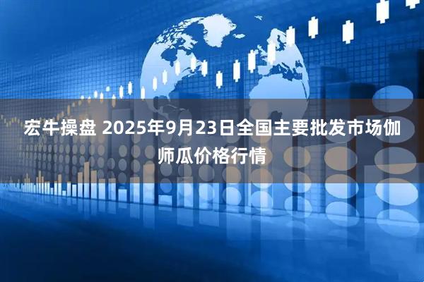 宏牛操盘 2025年9月23日全国主要批发市场伽师瓜价格行情