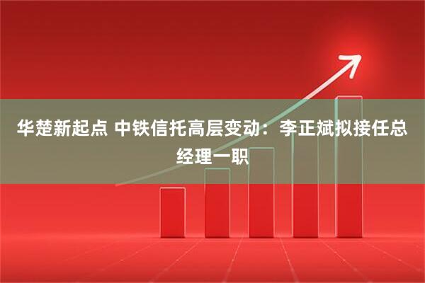 华楚新起点 中铁信托高层变动：李正斌拟接任总经理一职