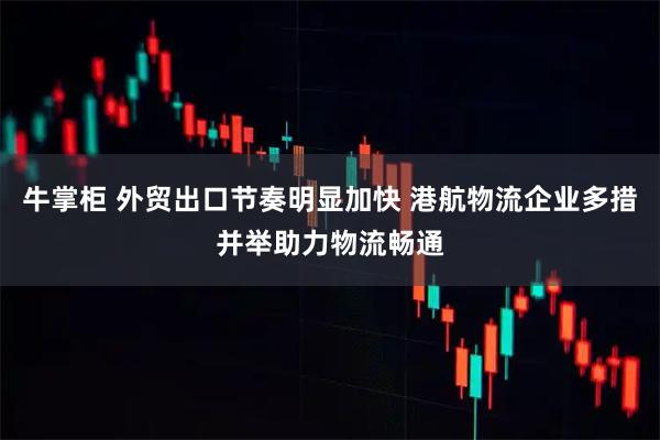 牛掌柜 外贸出口节奏明显加快 港航物流企业多措并举助力物流畅通