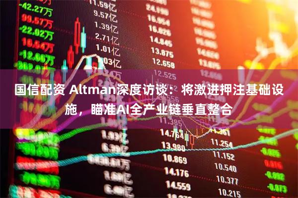 国信配资 Altman深度访谈：将激进押注基础设施，瞄准AI全产业链垂直整合