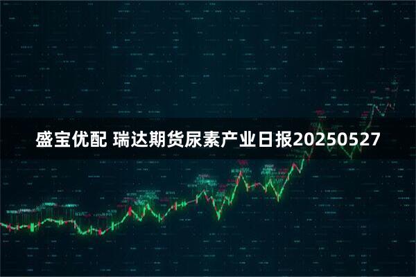 盛宝优配 瑞达期货尿素产业日报20250527