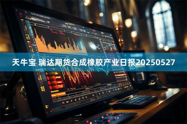 天牛宝 瑞达期货合成橡胶产业日报20250527