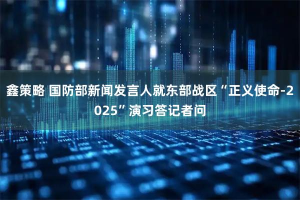 鑫策略 国防部新闻发言人就东部战区“正义使命-2025”演习答记者问