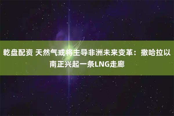 乾盘配资 天然气或将主导非洲未来变革：撒哈拉以南正兴起一条LNG走廊