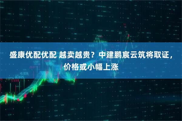 盛康优配优配 越卖越贵？中建鹏宸云筑将取证，价格或小幅上涨