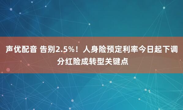 声优配音 告别2.5%！人身险预定利率今日起下调 分红险成转型关键点