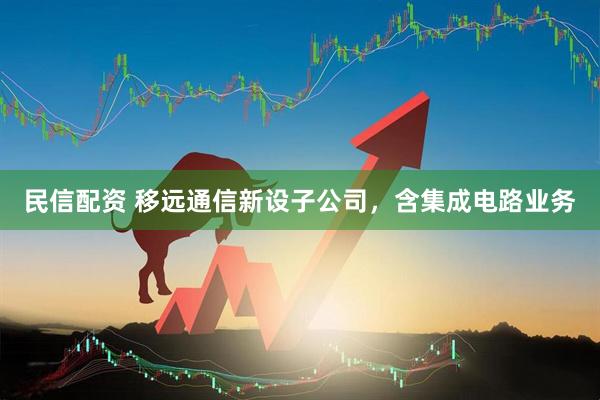 民信配资 移远通信新设子公司，含集成电路业务