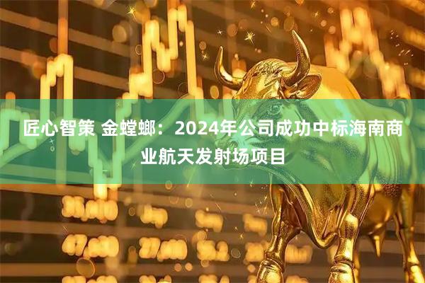 匠心智策 金螳螂：2024年公司成功中标海南商业航天发射场项目