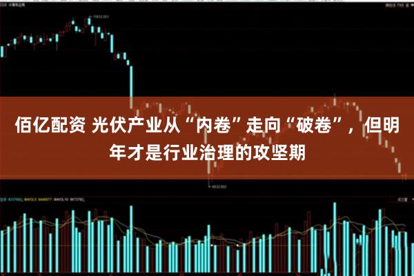 佰亿配资 光伏产业从“内卷”走向“破卷”，但明年才是行业治理的攻坚期