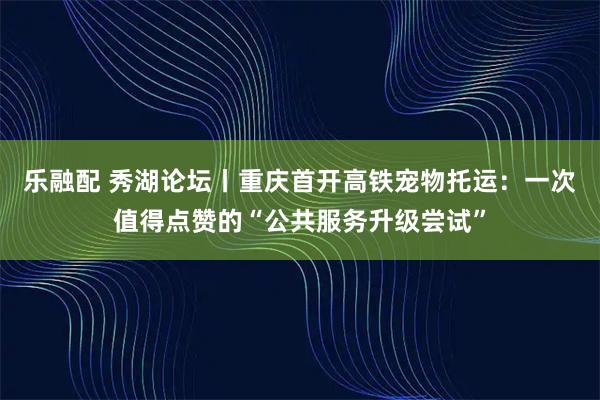 乐融配 秀湖论坛丨重庆首开高铁宠物托运：一次值得点赞的“公共服务升级尝试”