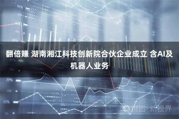 翻倍赚 湖南湘江科技创新院合伙企业成立 含AI及机器人业务