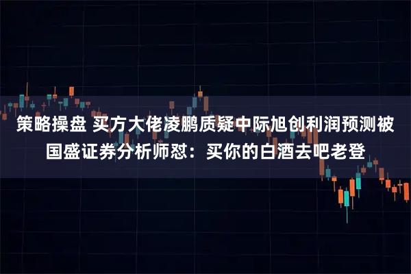 策略操盘 买方大佬凌鹏质疑中际旭创利润预测被国盛证券分析师怼：买你的白酒去吧老登