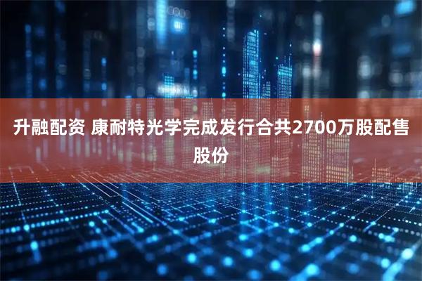升融配资 康耐特光学完成发行合共2700万股配售股份